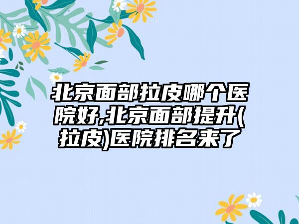 北京面部拉皮哪个医院好,北京面部提升(拉皮)医院排名来了