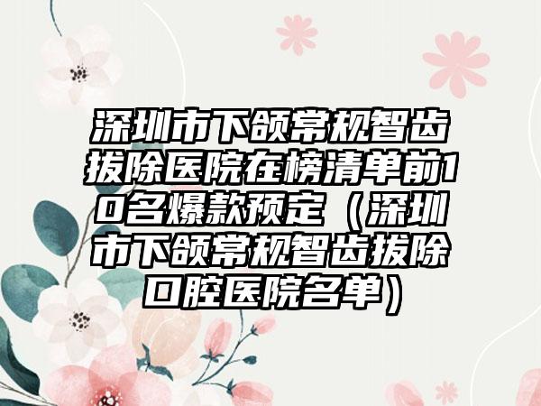 深圳市下颌常规智齿拔除医院在榜清单前10名爆款预定（深圳市下颌常规智齿拔除口腔医院名单）