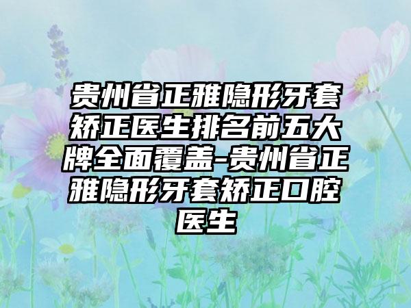 贵州省正雅隐形牙套矫正医生排名前五大牌多面覆盖-贵州省正雅隐形牙套矫正口腔医生