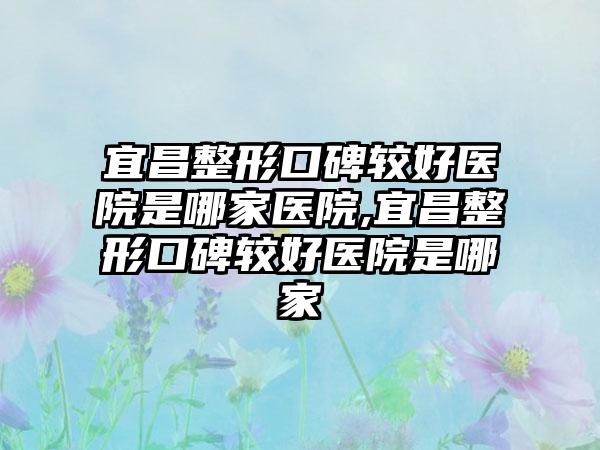 宜昌整形口碑较好医院是哪家医院,宜昌整形口碑较好医院是哪家