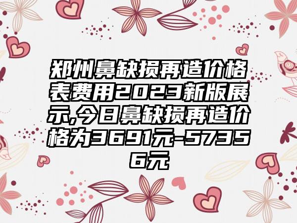 郑州鼻缺损再造价格表费用2023新版展示,今日鼻缺损再造价格为3691元-57356元