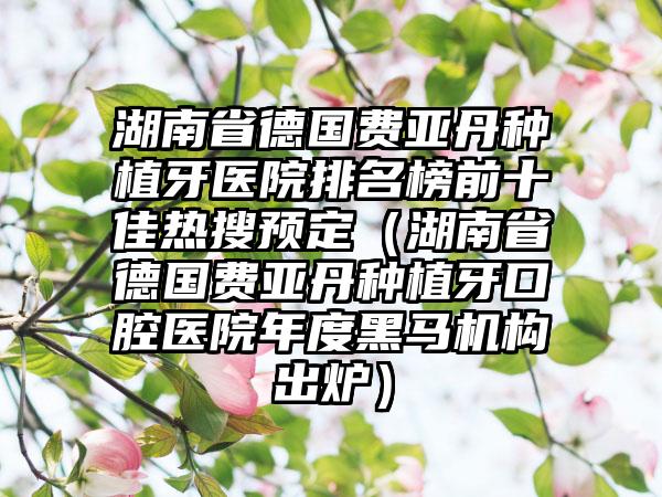 湖南省德国费亚丹种植牙医院排名榜前十佳热搜预定（湖南省德国费亚丹种植牙口腔医院年度黑马机构出炉）