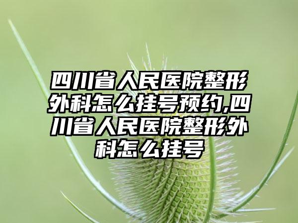 四川省人民医院整形外科怎么挂号预约,四川省人民医院整形外科怎么挂号