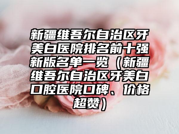 新疆维吾尔自治区牙美白医院排名前十强新版名单一览（新疆维吾尔自治区牙美白口腔医院口碑、价格超赞）