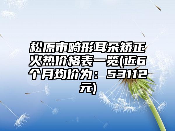 松原市畸形耳朵矫正火热价格表一览(近6个月均价为：53112元)