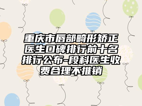 重庆市唇部畸形矫正医生口碑排行前十名排行公布-段科医生收费合理不推销