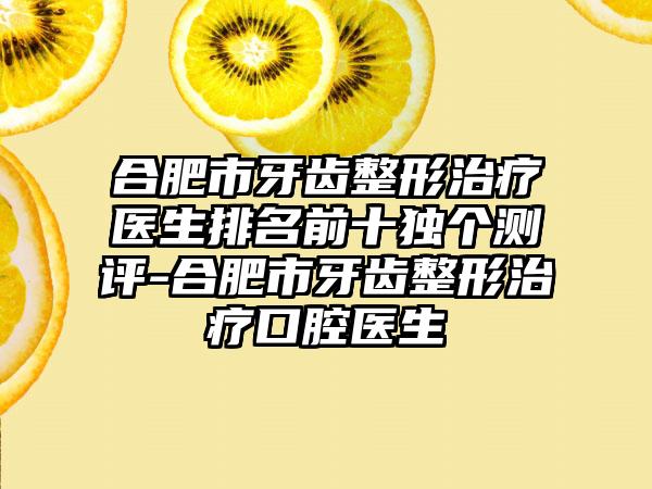 合肥市牙齿整形治疗医生排名前十独个测评-合肥市牙齿整形治疗口腔医生