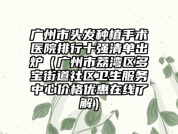 广州市头发种植手术医院排行十强清单出炉（广州市荔湾区多宝街道社区卫生服务中心价格优惠在线了解）