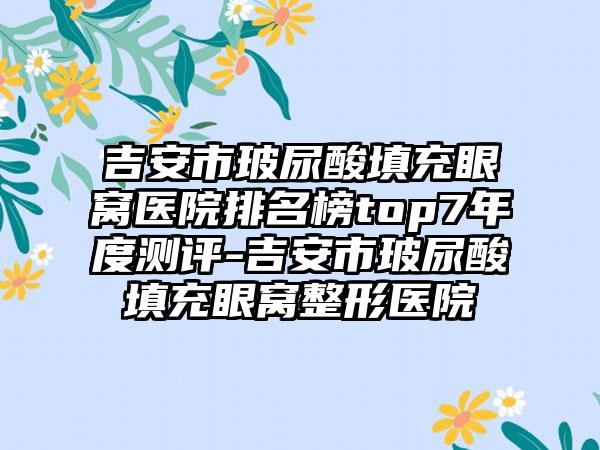 吉安市玻尿酸填充眼窝医院排名榜top7年度测评-吉安市玻尿酸填充眼窝整形医院