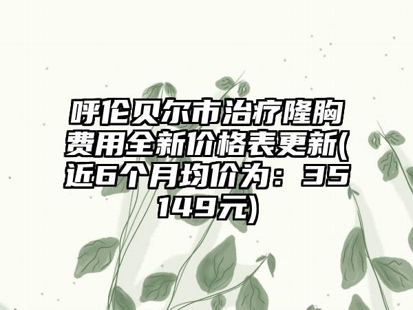 呼伦贝尔市治疗隆胸费用全新价格表更新(近6个月均价为：35149元)