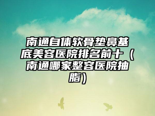 南通自体软骨垫鼻基底美容医院排名前十（南通哪家整容医院抽脂）