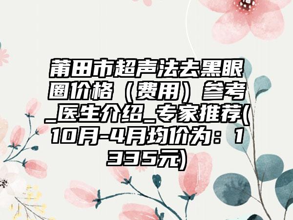 莆田市超声法去黑眼圈价格（费用）参考_医生介绍_骨干医生推荐(10月-4月均价为：1335元)