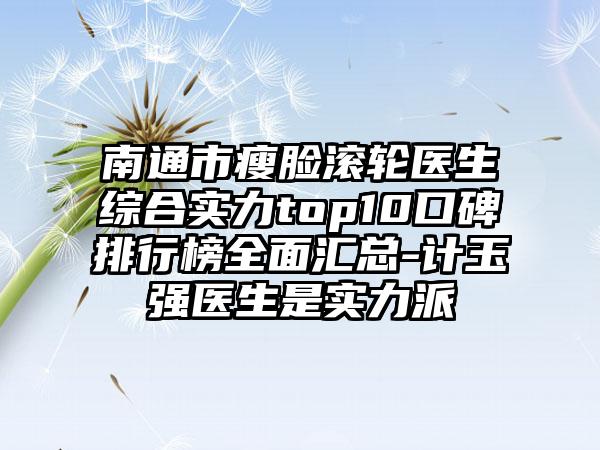 南通市瘦脸滚轮医生综合实力top10口碑排行榜多面汇总-计玉强医生是实力派