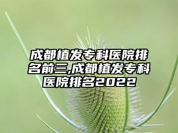 成都植发专科医院排名前三,成都植发专科医院排名2022