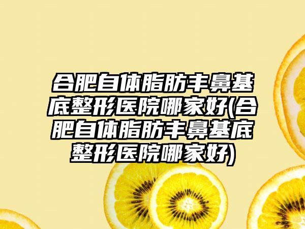 合肥自体脂肪丰鼻基底整形医院哪家好(合肥自体脂肪丰鼻基底整形医院哪家好)