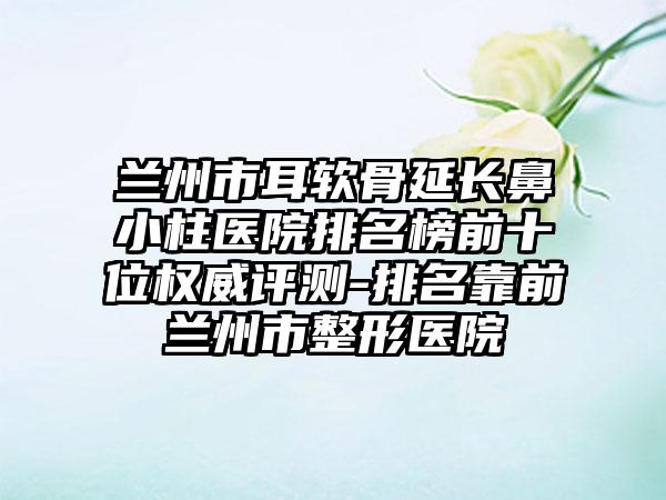 兰州市耳软骨延长鼻小柱医院排名榜前十位权威评测-排名靠前兰州市整形医院