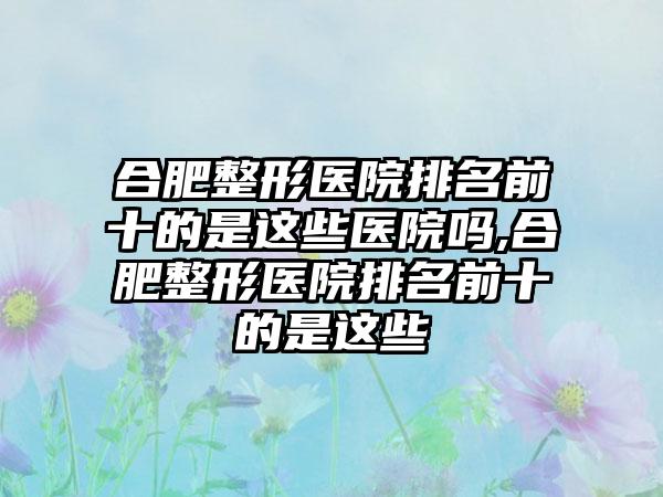 合肥整形医院排名前十的是这些医院吗,合肥整形医院排名前十的是这些