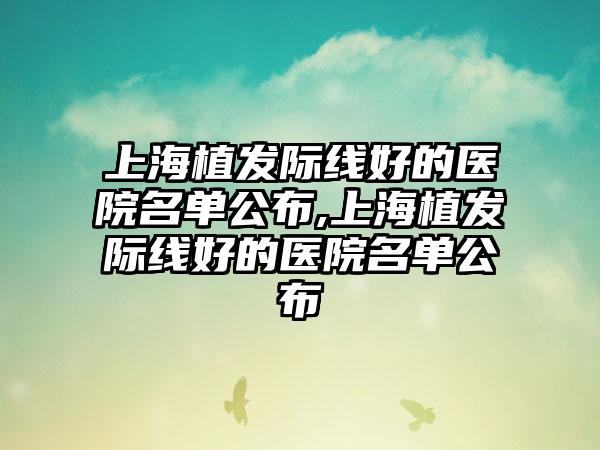 上海植发际线好的医院名单公布,上海植发际线好的医院名单公布