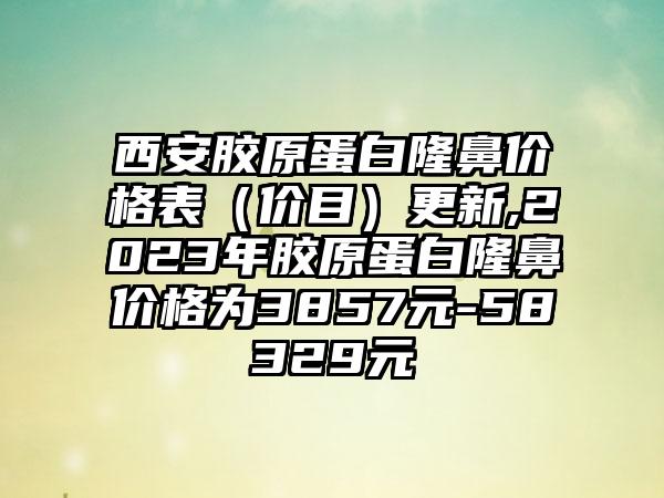 西安胶原蛋白隆鼻价格表（价目）更新,2023年胶原蛋白隆鼻价格为3857元-58329元