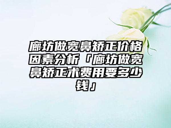 廊坊做宽鼻矫正价格因素分析「廊坊做宽鼻矫正术费用要多少钱」