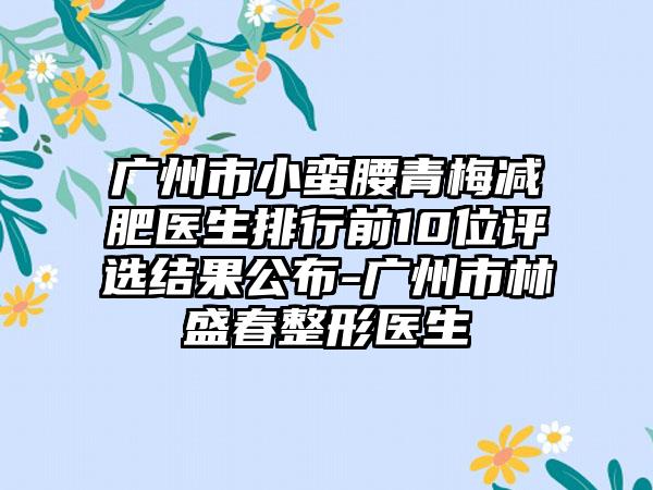 广州市小蛮腰青梅减肥医生排行前10位评选结果公布-广州市林盛春整形医生