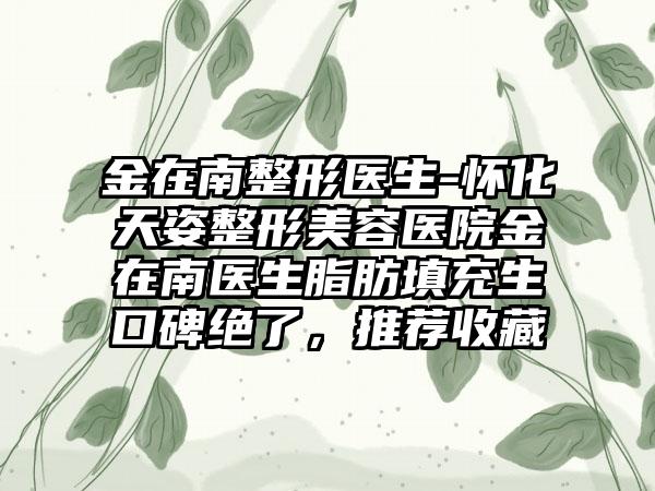 金在南整形医生-怀化天姿整形美容医院金在南医生脂肪填充生口碑绝了，推荐收藏