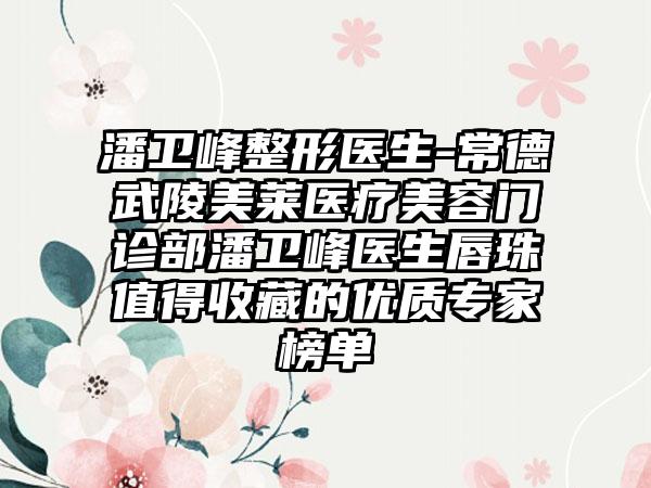 潘卫峰整形医生-常德武陵美莱医疗美容门诊部潘卫峰医生唇珠值得收藏的优质骨干医生榜单