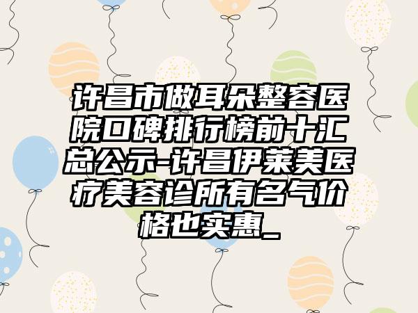 许昌市做耳朵整容医院口碑排行榜前十汇总公示-许昌伊莱美医疗美容诊所有名气价格也实惠_