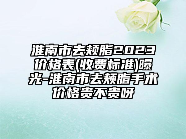 淮南市去颊脂2023价格表(收费标准)曝光-淮南市去颊脂手术价格贵不贵呀