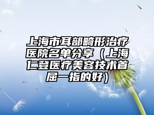 上海市耳部畸形治疗医院名单分享（上海仁登医疗美容技术首屈一指的好）