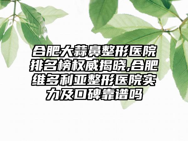 合肥大蒜鼻整形医院排名榜权威揭晓,合肥维多利亚整形医院实力及口碑靠谱吗