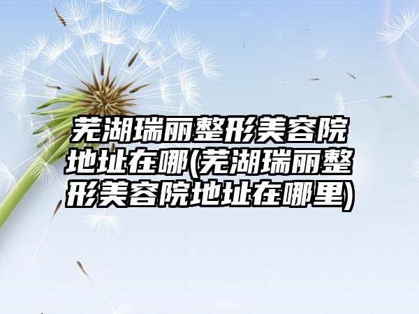 芜湖瑞丽整形美容院地址在哪(芜湖瑞丽整形美容院地址在哪里)