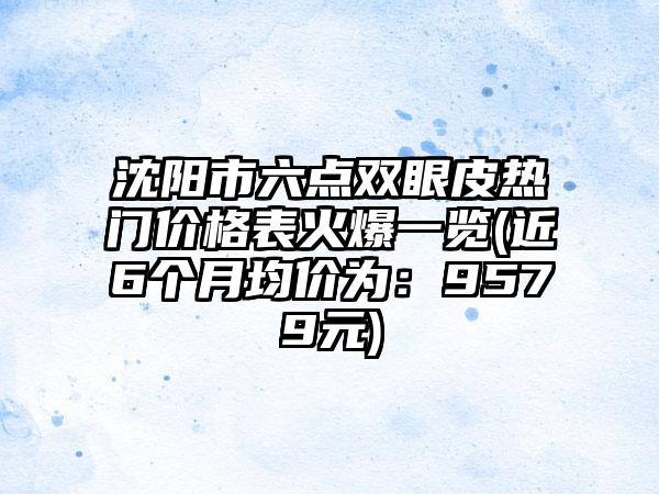 沈阳市六点双眼皮热门价格表火爆一览(近6个月均价为：9579元)