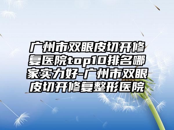 广州市双眼皮切开修复医院top10排名哪家实力好-广州市双眼皮切开修复整形医院