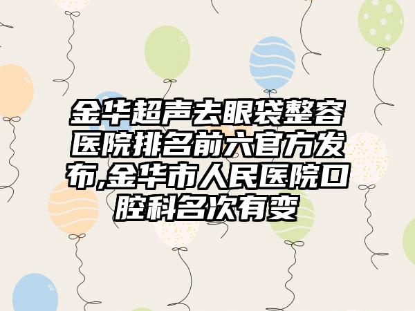 金华超声去眼袋整容医院排名前六官方发布,金华市人民医院口腔科名次有变