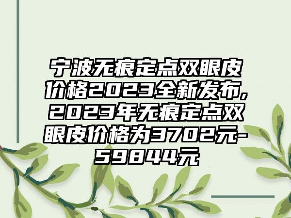 宁波无痕定点双眼皮价格2023全新发布,2023年无痕定点双眼皮价格为3702元-59844元