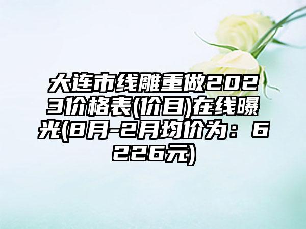 大连市线雕重做2023价格表(价目)在线曝光(8月-2月均价为：6226元)