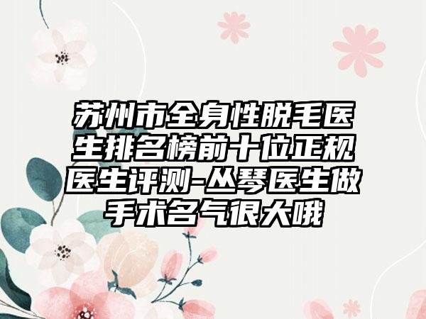 苏州市全身性脱毛医生排名榜前十位正规医生评测-丛琴医生做手术名气很大哦