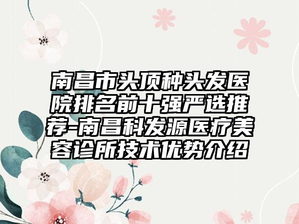 南昌市头顶种头发医院排名前十强严选推荐-南昌科发源医疗美容诊所技术优势介绍