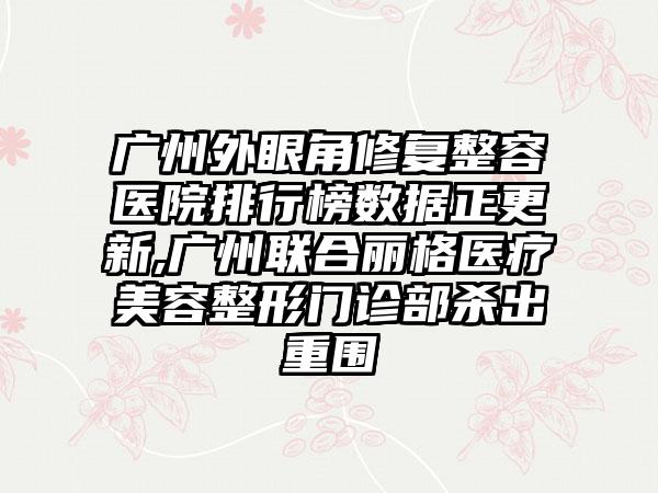 广州外眼角修复整容医院排行榜数据正更新,广州联合丽格医疗美容整形门诊部杀出重围