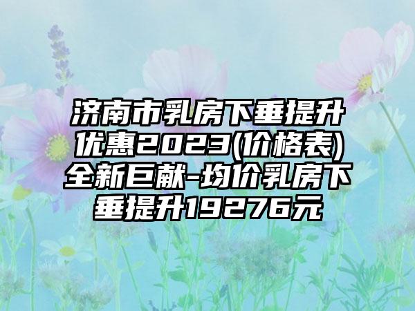 济南市乳房下垂提升优惠2023(价格表)全新巨献-均价乳房下垂提升19276元