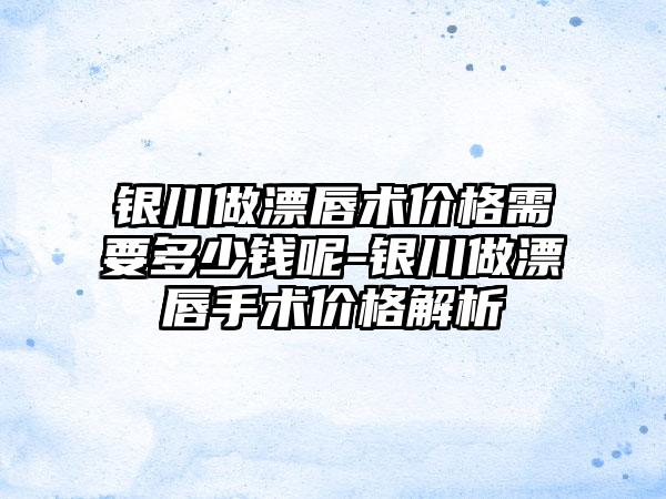 银川做漂唇术价格需要多少钱呢-银川做漂唇手术价格解析