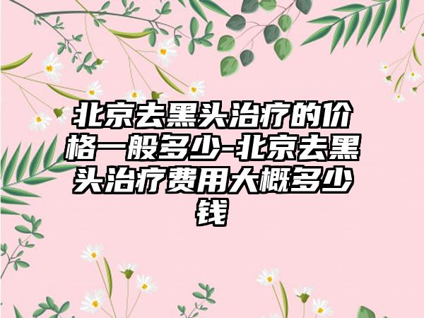 北京去黑头治疗的价格一般多少-北京去黑头治疗费用大概多少钱