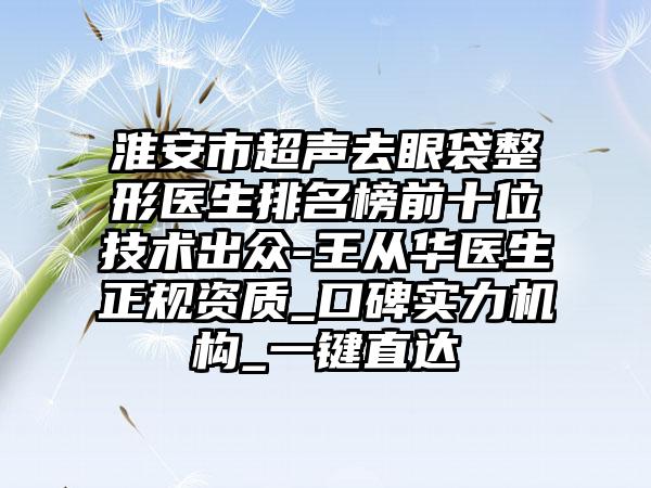 淮安市超声去眼袋整形医生排名榜前十位技术出众-王从华医生正规资质_口碑实力机构_一键直达