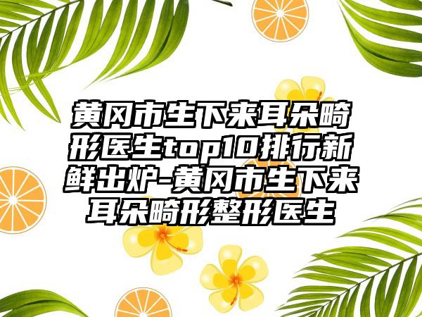 黄冈市生下来耳朵畸形医生top10排行新鲜出炉-黄冈市生下来耳朵畸形整形医生