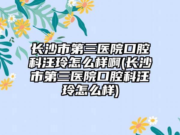 长沙市第三医院口腔科汪玲怎么样啊(长沙市第三医院口腔科汪玲怎么样)