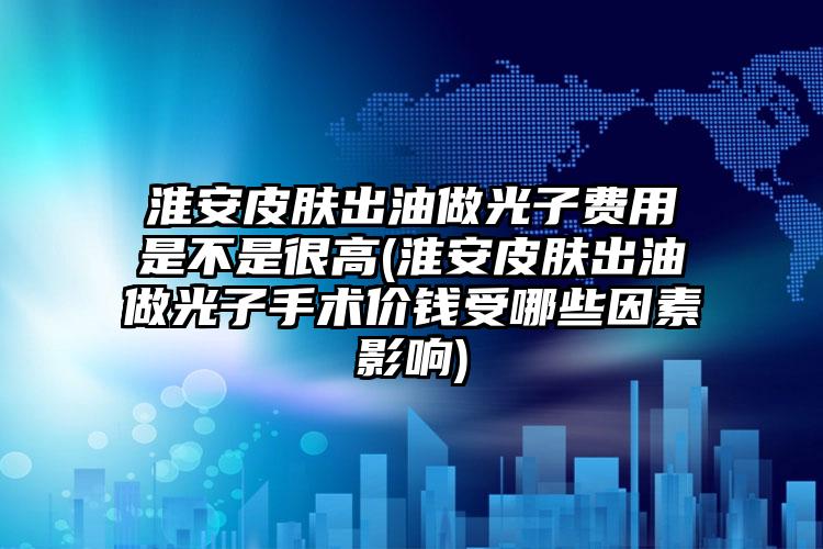 淮安皮肤出油做光子费用是不是很高(淮安皮肤出油做光子手术价钱受哪些因素影响)