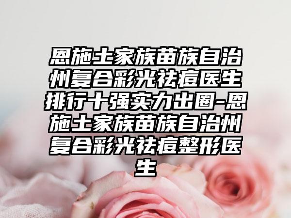 恩施土家族苗族自治州复合彩光祛痘医生排行十强实力出圈-恩施土家族苗族自治州复合彩光祛痘整形医生