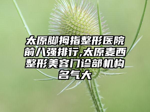 太原脚拇指整形医院前八强排行,太原麦西整形美容门诊部机构名气大