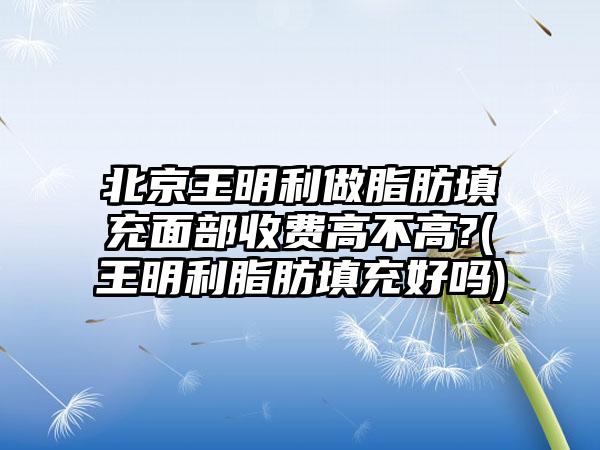 北京王明利做脂肪填充面部收费高不高?(王明利脂肪填充好吗)